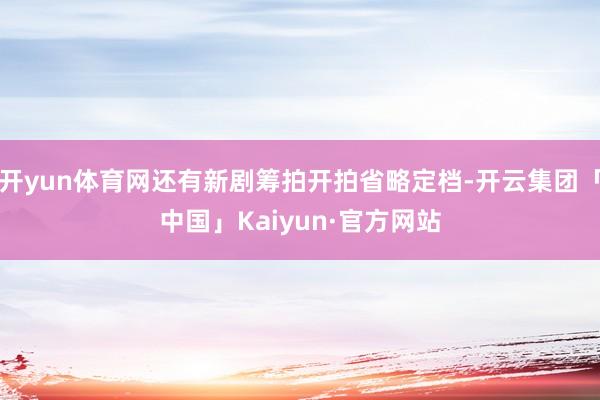 开yun体育网还有新剧筹拍开拍省略定档-开云集团「中国」Kaiyun·官方网站